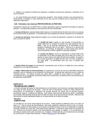 a. Debido a su recipiente de filtrado por separado, la soldadura acciones fue adquirida y mantenida con el
mínimo esfuerzo.
b. Su careta flexible para permitir la observación excelente. Esto también permitió a los francotiradores y
observadores a conseguir un alivio adecuado de los ojos, que era necesario para la observación con sus
respectivos telescopios.
3-26. Orientada a las misiones PROTECCIÓN DE LA POSTURA
Disparando mientras que en MOPP tiene un efecto significativo sobre la capacidad de entregar el fuego de
precisión. Los siguientes problemas y las soluciones han sido identificadas:
a. los ojos de Socorro. especial énfasis debe hacerse en el mantenimiento de alivio de la vista y la ausencia
de la sombra ámbito de aplicación. El mantenimiento de la soldadura de valores coherente es una necesidad.
b. Control de activación. Los problemas surgidos con el control del disparador consistirá en el sentido del
tacto y arrastre de valores.
(1) sentido del tacto. Cuando se usan guantes, el francotirador no
puede determinar la cantidad de presión que está aplicando para el
gatillo. Esto es de particular importancia si el francotirador se ha
ajustado el disparador para un tirón ligero. 'Raining con un guante será
beneficioso, sin embargo, el disparador se debe ajustar para permitir
que el francotirador a sentir el gatillo sin descarga accidental.
(2) arrastre de Valores. Si bien la capacitación, el tirador debe tener
su observador ver el dedo del gatillo para que el dedo de la mano y el
guante no tocas ninguna otra parte del rifle, pero el gatillo. El guante o
con el dedo apoyado en el gatillo del rifle como se mueve el gatillo se
tira hacia atrás. El francotirador tiene que usar un guante bien
equipada.
c. Vertical Visión de imagen. El francotirador, naturalmente canis el rifle en la mejilla de la cara mientras
disparaba con una máscara protectora.
d. Sniper / Observador de Comunicaciones. La ausencia de un emisor de voz en la serie M25-máscara de
protección crea un obstáculo en la transmisión de información. El equipo bien habla más fuerte o utilice los
mensajes escritos. Un sistema de grifos pie, grifos dedo, o señales de mano puede ser concebido. La
comunicación es una necesidad, la formación debe incluir el desarrollo y la práctica de las comunicaciones en
los diferentes niveles MOPP.
CAPÍTULO 4
TÉCNICAS DE CAMPO
La misión principal del equipo de francotiradores es la eliminación de los blancos enemigos seleccionados
con fuego de largo alcance de precisión. ¿Qué tan bien el francotirador cumple su misión depende del
conocimiento, la comprensión y aplicación de diversas técnicas de campo que le permiten avanzar,
esconderse, observar, y detectar los objetivos. Este capítulo trata sobre las técnicas de campo y habilidades
que el tirador debe aprender antes de que el empleo en apoyo de las operaciones de combate. Aplicación del
francotirador de estas habilidades influyen en su supervivencia en el campo de batalla.
Sección I
CAMOUFLAGE
El camuflaje es una de las armas básicas de la guerra. Puede significar la diferencia entre una misión de
éxito o no. Para el equipo de francotiradores, que puede significar la diferencia entre la vida y la muerte.
Camuflaje medidas son importantes ya que el equipo no puede permitirse el lujo de ser detectada en cualquier
momento mientras se mueve sola, como parte de otro elemento, o mientras se opera desde una posición de
tiro. Puntería de formación enseña a los francotiradores para golpear un objetivo, y un conocimiento de
camuflaje, le enseña cómo evitar convertirse en un objetivo. Prestar atención a los fundamentos de camuflaje
es una marca de un tirador bien entrenado. (Véase el FM 5-20 para más detalles.)
 