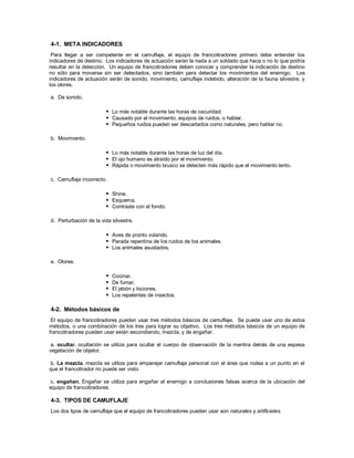 4-1. META INDICADORES
Para llegar a ser competente en el camuflaje, el equipo de francotiradores primero debe entender los
indicadores de destino. Los indicadores de actuación serán la nada a un soldado que hace o no lo que podría
resultar en la detección. Un equipo de francotiradores deben conocer y comprender la indicación de destino
no sólo para moverse sin ser detectados, sino también para detectar los movimientos del enemigo. Los
indicadores de actuación serán de sonido, movimiento, camuflaje indebido, alteración de la fauna silvestre, y
los olores.
a. De sonido.
 Lo más notable durante las horas de oscuridad.
 Causado por el movimiento, equipos de ruidos, o hablar.
 Pequeños ruidos pueden ser descartados como naturales, pero hablar no.
b. Movimiento.
 Lo más notable durante las horas de luz del día.
 El ojo humano es atraído por el movimiento.
 Rápida o movimiento brusco se detecten más rápido que el movimiento lento.
c. Camuflaje incorrecto.
 Shine.
 Esquema.
 Contraste con el fondo.
d. Perturbación de la vida silvestre.
 Aves de pronto volando.
 Parada repentina de los ruidos de los animales.
 Los animales asustados.
e. Olores.
 Cocinar.
 De fumar.
 El jabón y lociones.
 Los repelentes de insectos.
4-2. Métodos básicos de
El equipo de francotiradores pueden usar tres métodos básicos de camuflaje. Se puede usar uno de estos
métodos, o una combinación de los tres para lograr su objetivo. Los tres métodos básicos de un equipo de
francotiradores pueden usar están escondiendo, mezcla, y de engañar.
a. ocultar. ocultación se utiliza para ocultar el cuerpo de observación de la mentira detrás de una espesa
vegetación de objetor.
b. La mezcla. mezcla se utiliza para emparejar camuflaje personal con el área que rodea a un punto en el
que el francotirador no puede ser visto.
c. engañan. Engañar se utiliza para engañar al enemigo a conclusiones falsas acerca de la ubicación del
equipo de francotiradores.
4-3. TIPOS DE CAMUFLAJE
Los dos tipos de camuflaje que el equipo de francotiradores pueden usar son naturales y artificiales.
 