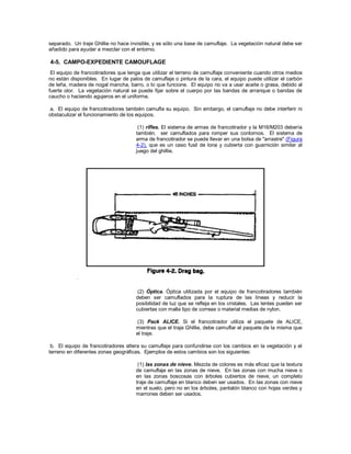 separado. Un traje Ghillie no hace invisible, y es sólo una base de camuflaje. La vegetación natural debe ser
añadido para ayudar a mezclar con el entorno.
4-5. CAMPO-EXPEDIENTE CAMOUFLAGE
El equipo de francotiradores que tenga que utilizar el terreno de camuflaje conveniente cuando otros medios
no están disponibles. En lugar de palos de camuflaje o pintura de la cara, el equipo puede utilizar el carbón
de leña, madera de nogal mancha, barro, o lo que funcione. El equipo no va a usar aceite o grasa, debido al
fuerte olor. La vegetación natural se puede fijar sobre el cuerpo por las bandas de arranque o bandas de
caucho o haciendo agujeros en el uniforme.
a. El equipo de francotiradores también camufla su equipo. Sin embargo, el camuflaje no debe interferir ni
obstaculizar el funcionamiento de los equipos.
(1) rifles. El sistema de armas de francotirador y la M16/M203 debería
también. ser camuflados para romper sus contornos. El sistema de
arma de francotirador se puede llevar en una bolsa de "arrastre" (Figura
4-2), que es un caso fusil de lona y cubierta con guarnición similar al
juego del ghillie.
(2) Óptica. Óptica utilizada por el equipo de francotiradores también
deben ser camuflados para la ruptura de las líneas y reducir la
posibilidad de luz que se refleja en los cristales. Las lentes pueden ser
cubiertas con malla tipo de correas o material medias de nylon.
(3) Pack ALICE. Si el francotirador utiliza el paquete de ALICE,
mientras que el traje Ghillie, debe camuflar el paquete de la misma que
el traje.
b. El equipo de francotiradores altera su camuflaje para confundirse con los cambios en la vegetación y el
terreno en diferentes zonas geográficas. Ejemplos de estos cambios son los siguientes:
(1) las zonas de nieve. Mezcla de colores es más eficaz que la textura
de camuflaje en las zonas de nieve. En las zonas con mucha nieve o
en las zonas boscosas con árboles cubiertos de nieve, un completo
traje de camuflaje en blanco deben ser usados. En las zonas con nieve
en el suelo, pero no en los árboles, pantalón blanco con hojas verdes y
marrones deben ser usados.
 
