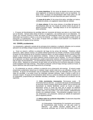 (2) zonas desérticas. En las zonas de desierto de arena que tienen
poca vegetación, la mezcla de colores marrón y tan es importante. En
estas zonas, el equipo de francotiradores debe hacer pleno uso del
terreno y la vegetación que está disponible para pasar inadvertido.
(3) zonas de la selva. En las zonas de la selva, camuflaje con textura,
contraste de colores, y la vegetación natural debe ser utilizado.
(4) áreas urbanas. En las zonas urbanas, el camuflaje del equipo de
francotiradores debe ser una mezcla de colores (tonos de gris por lo
general funcionan mejor). Camuflaje textura no es tan importante en
estos ambientes.
c. El equipo de francotiradores de camuflaje debe ser consciente del tiempo que sale en una misión hasta
que se devuelve. Siempre debe utilizar el terreno, la vegetación, y las sombras para no ser detectados. En
ningún otro momento durante la misión del equipo de francotiradores tienen una mayor tendencia a ser
descuidado que durante su retorno a una zona de ambiente. La fatiga y una prisa excesiva puede anular la
precaución y la planificación. Por lo tanto, el equipo tiene que prestar mucha atención a su disciplina de
camuflaje sobre el regreso de las misiones.
4-6. COVER y ocultamiento
La comprensión y aplicación correcta de los principios de la cobertura y ocultación utilizados con la correcta
aplicación de camuflaje protege el equipo de francotiradores de la observación del enemigo.
a. Cover es natural o artificial, la protección del fuego de las armas del enemigo. Cobertura natural
(barrancos, valles, laderas inversa) y la cubierta artificial (posiciones de combate, trincheras, muros) proteger
el equipo de francotiradores de los incendios trayectoria plana y en parte protegerlo de los incendios de gran
angular y de los efectos de las explosiones nucleares. Incluso la más pequeña depresión o pliegue del
terreno pueden proporcionar una cierta cobertura cuando el equipo más lo necesita. Un niño de 6 pulgadas
de la depresión, se utilizan adecuadamente, pueden proporcionar cobertura suficiente para guardar el equipo
bajo el fuego de francotiradores. Los francotiradores siempre hay que buscar y aprovechar todas las que el
terreno ofrece. Mediante la combinación de este hábito con las técnicas de movimiento adecuado, el equipo
puede protegerse del fuego enemigo. Para obtener protección contra el fuego enemigo cuando se mueve, el
equipo utiliza las rutas que ponga la tapa entre él y el enemigo.
b. El ocultamiento es natural o artificial, la protección de la observación del enemigo. El entorno puede
proporcionar ocultamiento natural que no necesita ningún cambio antes de su uso (arbustos, césped, y las
sombras). El equipo de francotirador crea el ocultamiento artificial a partir de materiales como el yute y las
redes de camuflaje, o se puede mover los materiales naturales (arbustos, hojas y hierba) a partir de su
ubicación original. El equipo de francotiradores deben tener en cuenta los efectos del cambio de estación en
el ocultamiento, proporcionado por materiales naturales y artificiales. Los principios de la ocultación son las
siguientes:
(1) Evite movimientos innecesarios. Permanezca quieto - El
movimiento llama la atención. La posición del equipo de francotiradores
se esconde cuando el equipo sigue siendo todavía, pero la posición del
francotirador se detecta fácilmente cuando se mueve el equipo.
Movimiento contra un fondo fijo hace que el equipo se destacan
claramente. Cuando el equipo debe cambiar de posición, se mueve con
cuidado sobre una ruta oculta a una nueva posición, preferentemente
durante una visibilidad limitada. Francotiradores pulgadas mover a la
vez, lentamente y con precaución, siempre por delante de exploración
para la siguiente posición.
(2) Utilizar todos los ocultación disponibles. Ocultamiento disponible
incluye el texto siguiente:
(a) Antecedentes. Antecedentes Es importante que el equipo
de francotiradores debe fundirse con ella para evitar su
detección. Los árboles, arbustos, césped, tierra, y las
estructuras artificiales que el fondo del formulario varían en
 