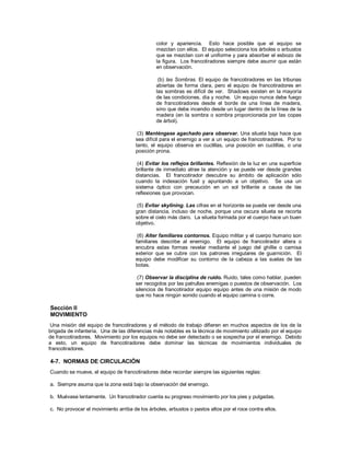 color y apariencia. Esto hace posible que el equipo se
mezclan con ellos. El equipo selecciona los árboles o arbustos
que se mezclan con el uniforme y para absorber el esbozo de
la figura. Los francotiradores siempre debe asumir que están
en observación.
(b) las Sombras. El equipo de francotiradores en las tribunas
abiertas de forma clara, pero el equipo de francotiradores en
las sombras es difícil de ver. Shadows existen en la mayoría
de las condiciones, día y noche. Un equipo nunca debe fuego
de francotiradores desde el borde de una línea de madera,
sino que debe incendio desde un lugar dentro de la línea de la
madera (en la sombra o sombra proporcionada por las copas
de árbol).
(3) Manténgase agachado para observar. Una silueta baja hace que
sea difícil para el enemigo a ver a un equipo de francotiradores. Por lo
tanto, el equipo observa en cuclillas, una posición en cuclillas, o una
posición prona.
(4) Evitar los reflejos brillantes. Reflexión de la luz en una superficie
brillante de inmediato atrae la atención y se puede ver desde grandes
distancias. El francotirador descubre su ámbito de aplicación sólo
cuando la indexación fusil y apuntando a un objetivo. Se usa un
sistema óptico con precaución en un sol brillante a causa de las
reflexiones que provocan.
(5) Evitar skylining. Las cifras en el horizonte se puede ver desde una
gran distancia, incluso de noche, porque una oscura silueta se recorta
sobre el cielo más claro. La silueta formada por el cuerpo hace un buen
objetivo.
(6) Alter familiares contornos. Equipo militar y el cuerpo humano son
familiares describe al enemigo. El equipo de francotirador altera o
encubra estas formas revelar mediante el juego del ghillie o camisa
exterior que se cubre con los patrones irregulares de guarnición. El
equipo debe modificar su contorno de la cabeza a las suelas de las
botas.
(7) Observar la disciplina de ruido. Ruido, tales como hablar, pueden
ser recogidos por las patrullas enemigas o puestos de observación. Los
silencios de francotirador equipo equipo antes de una misión de modo
que no hace ningún sonido cuando el equipo camina o corre.
Sección II
MOVIMIENTO
Una misión del equipo de francotiradores y el método de trabajo difieren en muchos aspectos de los de la
brigada de infantería. Una de las diferencias más notables es la técnica de movimiento utilizado por el equipo
de francotiradores. Movimiento por los equipos no debe ser detectado o se sospecha por el enemigo. Debido
a esto, un equipo de francotiradores debe dominar las técnicas de movimientos individuales de
francotiradores.
4-7. NORMAS DE CIRCULACIÓN
Cuando se mueve, el equipo de francotiradores debe recordar siempre las siguientes reglas:
a. Siempre asuma que la zona está bajo la observación del enemigo.
b. Muévase lentamente. Un francotirador cuenta su progreso movimiento por los pies y pulgadas.
c. No provocar el movimiento arriba de los árboles, arbustos o pastos altos por el roce contra ellos.
 