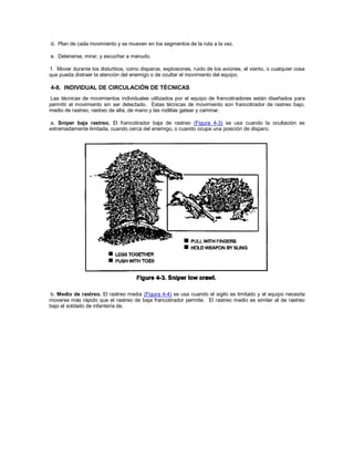 d. Plan de cada movimiento y se mueven en los segmentos de la ruta a la vez.
e. Detenerse, mirar, y escuchar a menudo.
f. Mover durante los disturbios, como disparos, explosiones, ruido de los aviones, el viento, o cualquier cosa
que pueda distraer la atención del enemigo o de ocultar el movimiento del equipo.
4-8. INDIVIDUAL DE CIRCULACIÓN DE TÉCNICAS
Las técnicas de movimientos individuales utilizados por el equipo de francotiradores están diseñados para
permitir el movimiento sin ser detectado. Estas técnicas de movimiento son francotirador de rastreo bajo,
medio de rastreo, rastreo de alta, de mano y las rodillas gatear y caminar.
a. Sniper baja rastreo. El francotirador baja de rastreo (Figura 4-3) se usa cuando la ocultación es
extremadamente limitada, cuando cerca del enemigo, o cuando ocupa una posición de disparo.
b. Medio de rastreo. El rastreo media (Figura 4-4) se usa cuando el sigilo es limitado y el equipo necesita
moverse más rápido que el rastreo de baja francotirador permite. El rastreo medio es similar al de rastreo
bajo el soldado de infantería de.
 