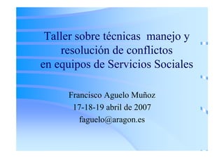 Taller sobre técnicas manejo y
    resolución de conflictos
en equipos de Servicios Sociales

     Francisco Aguelo Muñoz
      17-18-19 abril de 2007
        faguelo@aragon.es
 