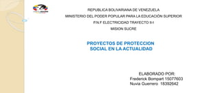 REPUBLICA BOLIVARIANA DE VENEZUELA
MINISTERIO DEL PODER POPULAR PARA LA EDUCACIÓN SUPERIOR
P.N.F ELECTRICIDAD TRAYECTO II-I
MISION SUCRE
PROYECTOS DE PROTECCION
SOCIAL EN LA ACTUALIDAD
ELABORADO POR:
Frederick Bompart 15077603
Nuvia Guerrero 18392642
 