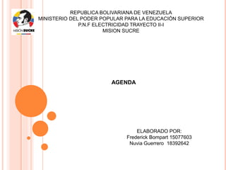 REPUBLICA BOLIVARIANA DE VENEZUELA
MINISTERIO DEL PODER POPULAR PARA LA EDUCACIÓN SUPERIOR
P.N.F ELECTRICIDAD TRAYECTO II-I
MISION SUCRE
AGENDA
ELABORADO POR:
Frederick Bompart 15077603
Nuvia Guerrero 18392642
 