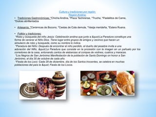 Cultura y tradiciones por región;
Región Andina;
• Tradiciones Gastronómicas; *Chicha Andina, *Pisca Tachirense, *Trucha, *Pastelitos de Came,
*Dulces abrillantados
• Artesanía; *Cerámicas de Bocono, *Cestas de Cola demula, *Vasija merideña, *Estera Ruana.
• Folklor y tradiciones;
*Robo y búsqueda del niño Jesús: Celebración andina que junto a "La Paradura constituye una
forma de venerar al Niño Dios. Tiene lugar entre grupos de amigos y vecinos que hacen un
simulacro de robo y búsqueda, como su nombre lo indica.
*Paradura del Niño: Después de encontrar al niño perdido, el dueño del pesebre invita a una
adoración del Nifio, "La Paradura que consiste en la procesión con la imagen en un pañuelo por los
corredores de la casa, entonando cantos de alabanzas al compas de violines, cuatros y maracas.
*Los Negros de San Jerónimo Manifestación de la población de Santo Domingo on honor a San
Jerónimo, el día 30 de octubre de cada año.
*Fiesta de los Loco: Cada 28 de diciembre, día de los Santos Inocentes, se celebra en muchas
poblaciones del país la " Fiesta de los Locos.
 