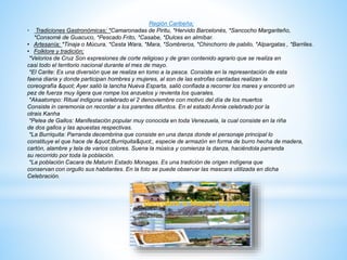 Región Caribeña;
• Tradiciones Gastronómicas; *Camaronadas de Piritu, *Hervido Barcelonés, *Sancocho Margariteño,
*Consomé de Guacuco, *Pescado Frito, *Casabe, *Dulces en almíbar.
• Artesanía; *Tinaja o Múcura, *Cesta Wara, *Mara, *Sombreros, *Chinchorro de pabilo, *Alpargatas , *Barriles.
• Folklore y tradición;
*Velorios de Cruz Son expresiones de corte religioso y de gran contenido agrario que se realiza en
casi todo el territorio nacional durante el mes de mayo.
*El Carite: Es una diversión que se realiza en tomo a la pesca. Consiste en la representación de esta
faena diaria y donde participan hombres y mujeres, al son de las estrofas cantadas realizan la
coreografía " Ayer salió la lancha Nueva Esparta, salió confiada a recorrer los mares y encontró un
pez de fuerza muy ligera que rompe los anzuelos y revienta los quarales.
*Akaatompo: Ritual indigona celebrado el 2 denoviembre con motivo del día de los muertos
Consiste in ceremonia on recordar a los parentes difuntos. En el estado Annie celebrado por la
otrais Kanha
*Pelea de Gallos: Manifestación popular muy conocida en toda Venezuela, la cual consiste en la riña
de dos gallos y las apuestas respectivas.
*La Burriquita: Parranda decembrina que consiste en una danza donde el personaje principal lo
constituye el que hace de "Burriquita", especie de armazón en forma de burro hecha de madera,
cartón, alambre y tela de varios colores. Suena la música y comienza la danza, haciéndola parranda
su recorrido por toda la población.
*La población Cacara de Maturin Estado Monagas. Es una tradición de origen indígena que
conservan con orgullo sus habitantes. En la foto se puede observar las mascara utilizada en dicha
Celebración.
 