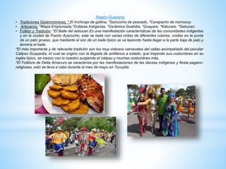 Región Guayana;
• Tradiciones Gastronómicas; *.El Inchicapi de gallina, *Sancocho de pescado, *Carapacho de morrocoy.
• Artesanía; *Wapa Emplumada,*Collares Indígenas, *Cerámica Guahiba, *Guayare, *Katurare, *Sebucan.
• Folklor y Tradición; *El Baile del sebucan Es una manifestación características de las comunidades indigentes
y en la ciudad de Puerto Ayacucho, este se baila con varias cintas de diferentes colores, unidas en la punta
de un palo grueso, que mediante el son de un baile típico se va lepiondo hasta llegar a la parte baja de palo y
termina el baile.
*El más importante y de relevante tradición son los muy vistosos carnavales del callao acompañado del peculiar
Calipso Guayanés, el cual se origino con la llegada de antillanos a estado, que trayendo sus costumbres en su
inglés típico, se mezco con lo nuestro surgiendo el calipso y muchas costumbres más.
*El Folklore de Delta Amacuro se caracteriza por las manifestaciones de las danzas indígenas y fiesta pagano-
religiosas, esto se lleva a cabo durante el mes de mayo en Tucupita.
 