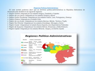 Regiones Políticas Administrativas;
En este sentido podemos decir que en términos político-administrativos la República Bolivariana de
Venezuela esta dividida en las siguiente regiones:
 Región Central: integrada por los estados Aragua, Carabobo y Cojedes.
 Región de Los Llanos: Integrada por los estados Guárico y Apure.
 Región Centro Occidental: Integrada por los estados Falcón, Lara, Portuguesa y Yaracuy.
 Región Zuliana: Integrada por el estado Zulia.
 Región de Los Andes: Integrada por los estados Barinas, Mérida, Táchira y Trujillo.
 Región Nor-Oriental: Integrada por los estados Anzoátegui, Monagas y Sucre.
 Región Insular: Integrada por el estado Nueva Esparta y las Dependencia Federales.
 Región de Guayana: Integrada por los estados Bolívar, Amazonas y Delta Amacuro.
 Región Capital: Integrada por los estados Miranda, Vargas y el Distrito Capital.
 