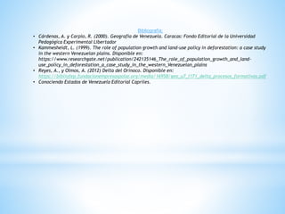 Bibliografía;
• Cárdenas, A. y Carpio, R. (2000). Geografía de Venezuela. Caracas: Fondo Editorial de la Universidad
Pedagógica Experimental Libertador
• Kammesheidt, L. (1999). The role of population growth and land-use policy in deforestation: a case study
in the western Venezuelan plains. Disponible en:
https://www.researchgate.net/publication/242135146_The_role_of_population_growth_and_land-
use_policy_in_deforestation_a_case_study_in_the_western_Venezuelan_plains
• Reyes, A., y Olmos, A. (2012) Delta del Orinoco. Disponible en:
https://bibliofep.fundacionempresaspolar.org/media/16958/geo_u7_l171_delta_procesos_formativos.pdf
• Conociendo Estados de Venezuela Editorial Capriles.
 