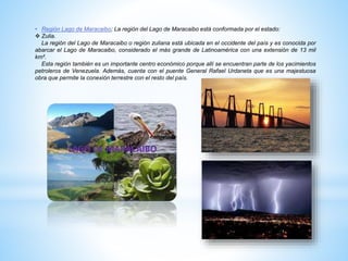 • Región Lago de Maracaibo; La región del Lago de Maracaibo está conformada por el estado:
 Zulia.
La región del Lago de Maracaibo o región zuliana está ubicada en el occidente del país y es conocida por
abarcar el Lago de Maracaibo, considerado el más grande de Latinoamérica con una extensión de 13 mil
km².
Esta región también es un importante centro económico porque allí se encuentran parte de los yacimientos
petroleros de Venezuela. Además, cuenta con el puente General Rafael Urdaneta que es una majestuosa
obra que permite la conexión terrestre con el resto del país.
 