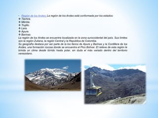 • Región de los Andes; La región de los Andes está conformada por los estados:
 Táchira.
 Mérida.
 Trujillo.
 Lara.
 Apure.
 Barinas.
La región de los Andes se encuentra localizada en la zona suroccidental del país. Sus límites
son la región Zuliana, la región Central y la República de Colombia.
Su geografía destaca por ser parte de la los llanos de Apure y Barinas y la Cordillera de los
Andes, una formación rocosa donde se encuentra el Pico Bolívar. El relieve de esta región le
brinda un clima desde tórrido hasta polar, sin duda el más variado dentro del territorio
venezolano.
 