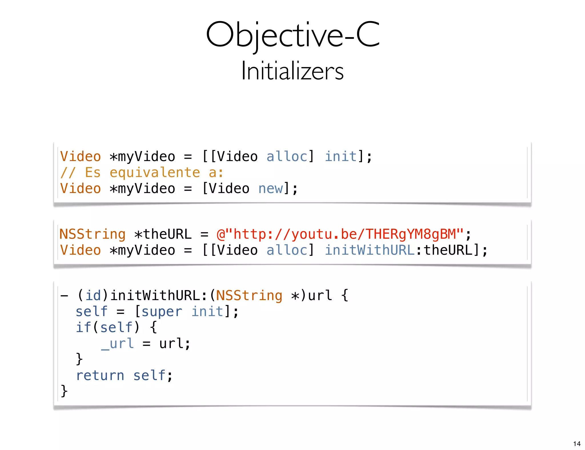 Objective-C
Initializers
Video *myVideo = [[Video alloc] init];
// Es equivalente a:
Video *myVideo = [Video new];
NSString *theURL = @"http://youtu.be/THERgYM8gBM";
Video *myVideo = [[Video alloc] initWithURL:theURL];
- (id)initWithURL:(NSString *)url {
! self = [super init];
! if(self) {
! ! _url = url;
! }
! return self;
}
14
 