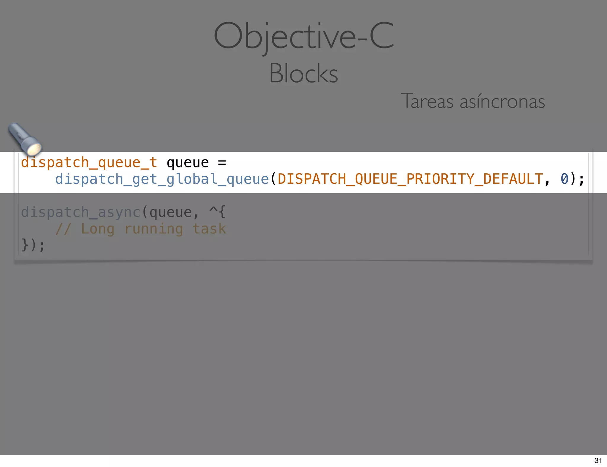 dispatch_queue_t queue =
dispatch_get_global_queue(DISPATCH_QUEUE_PRIORITY_DEFAULT, 0);
dispatch_async(queue, ^{
// Long running task
});
Objective-C
Blocks
Tareas asíncronas
31
 