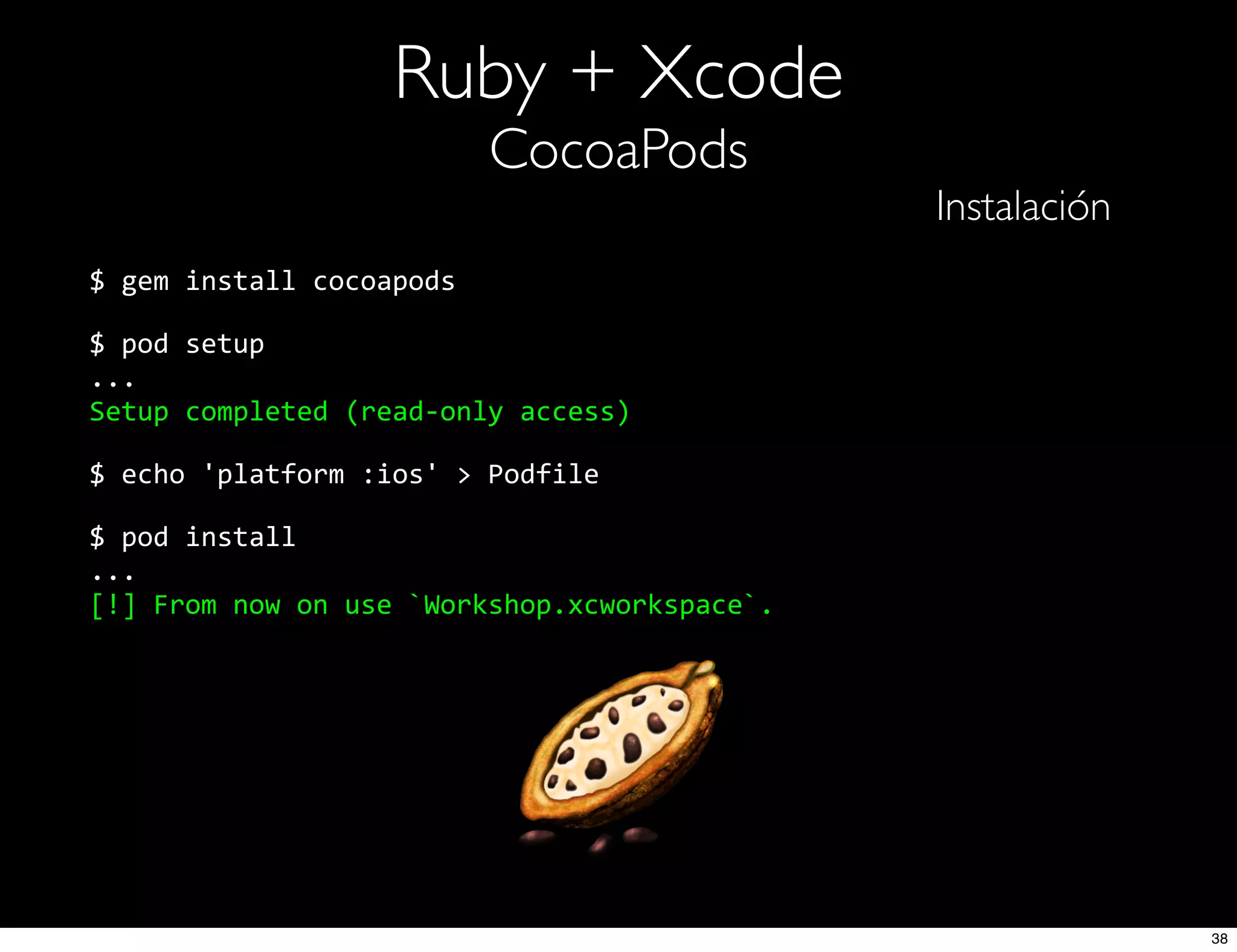 Ruby + Xcode
CocoaPods
Instalación
$  gem  install  cocoapods
$  pod  setup
...
Setup  completed  (read-­‐only  access)
$  echo  'platform  :ios'  >  Podfile
$  pod  install
...
[!]  From  now  on  use  `Workshop.xcworkspace`.
38
 