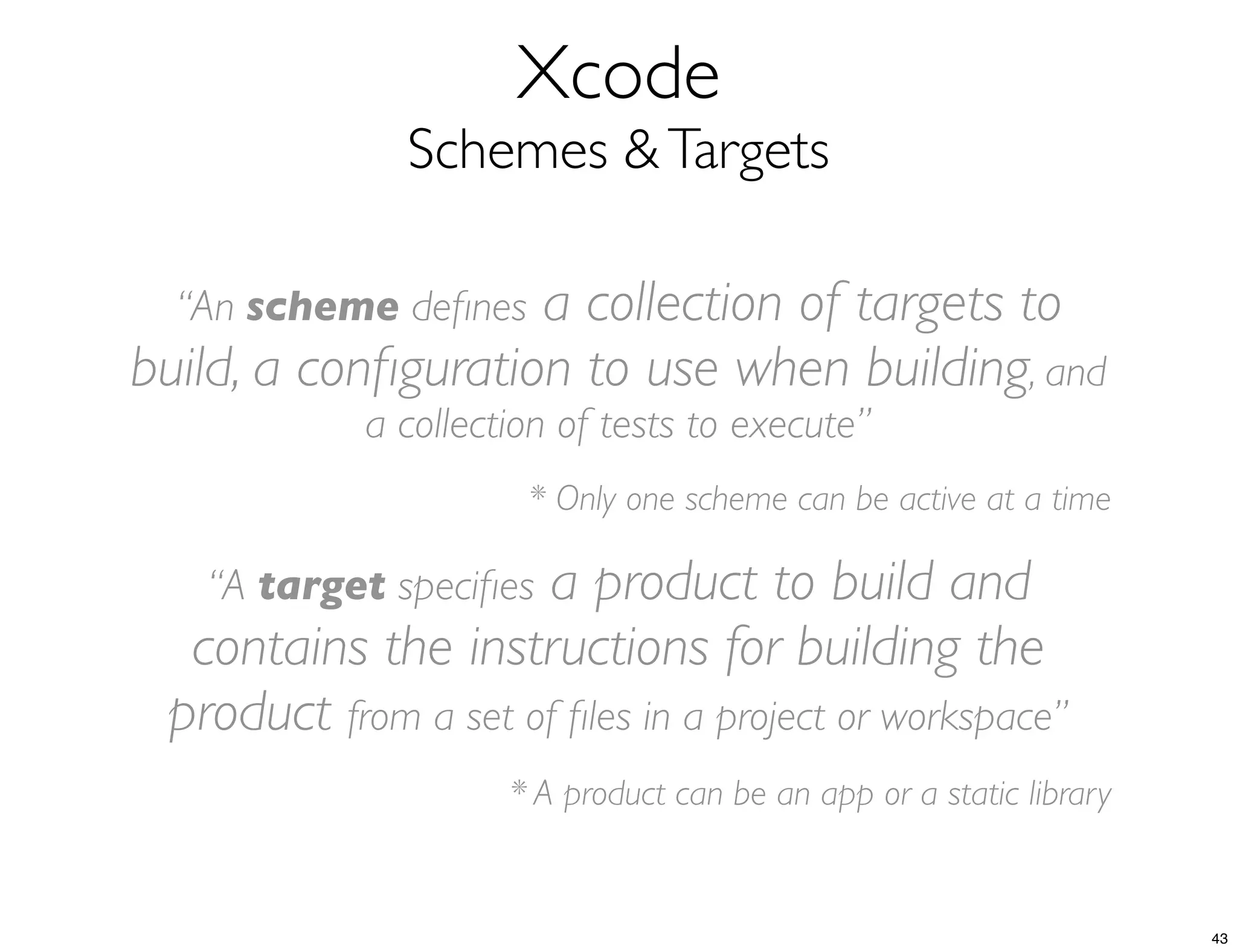 Xcode
Schemes &Targets
“An scheme deﬁnes a collection of targets to
build, a conﬁguration to use when building, and
a collection of tests to execute”
* Only one scheme can be active at a time
“A target speciﬁes a product to build and
contains the instructions for building the
product from a set of ﬁles in a project or workspace”
* A product can be an app or a static library
43
 