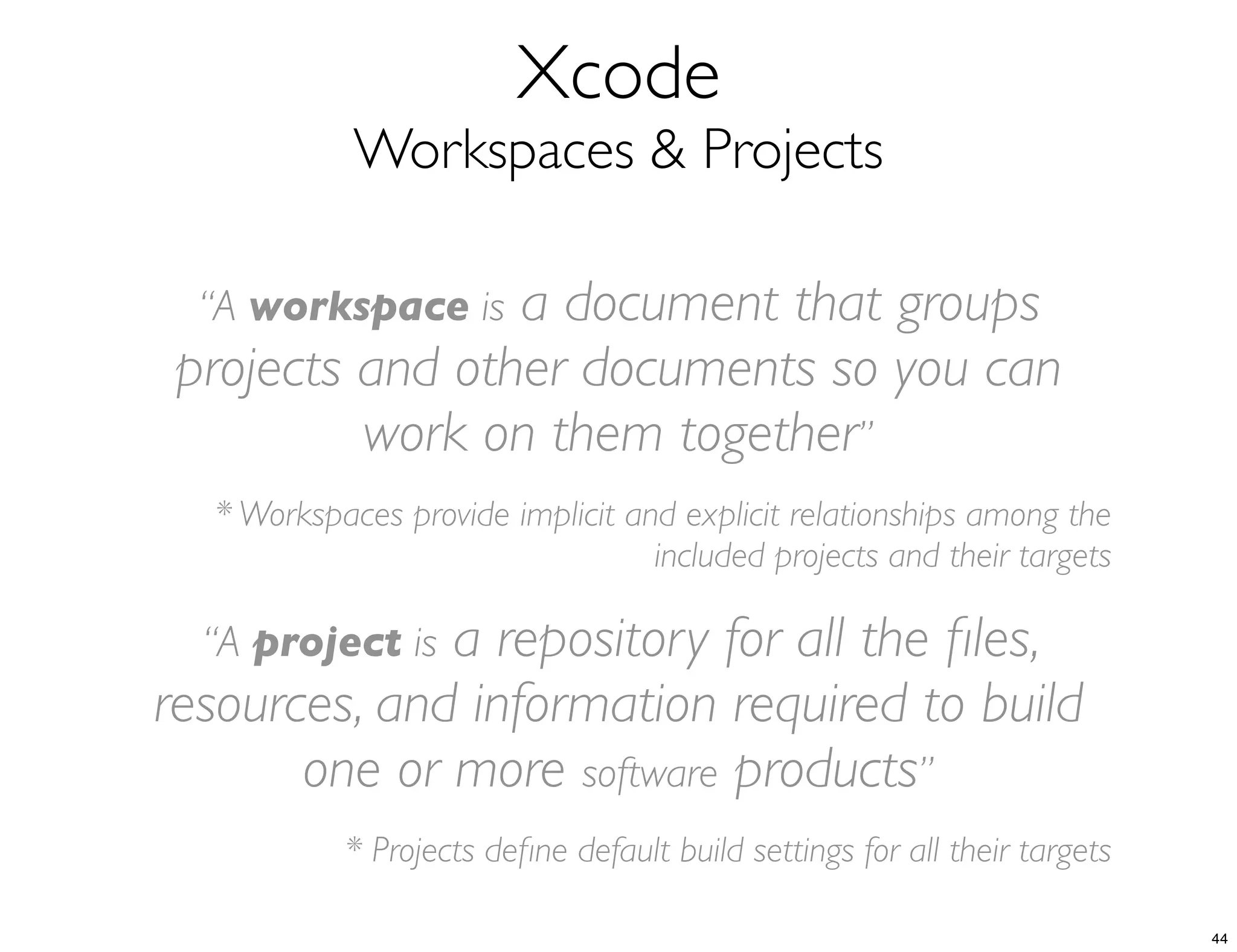 Xcode
Workspaces & Projects
“A workspace is a document that groups
projects and other documents so you can
work on them together”
* Workspaces provide implicit and explicit relationships among the
included projects and their targets
“A project is a repository for all the ﬁles,
resources, and information required to build
one or more software products”
* Projects deﬁne default build settings for all their targets
44
 
