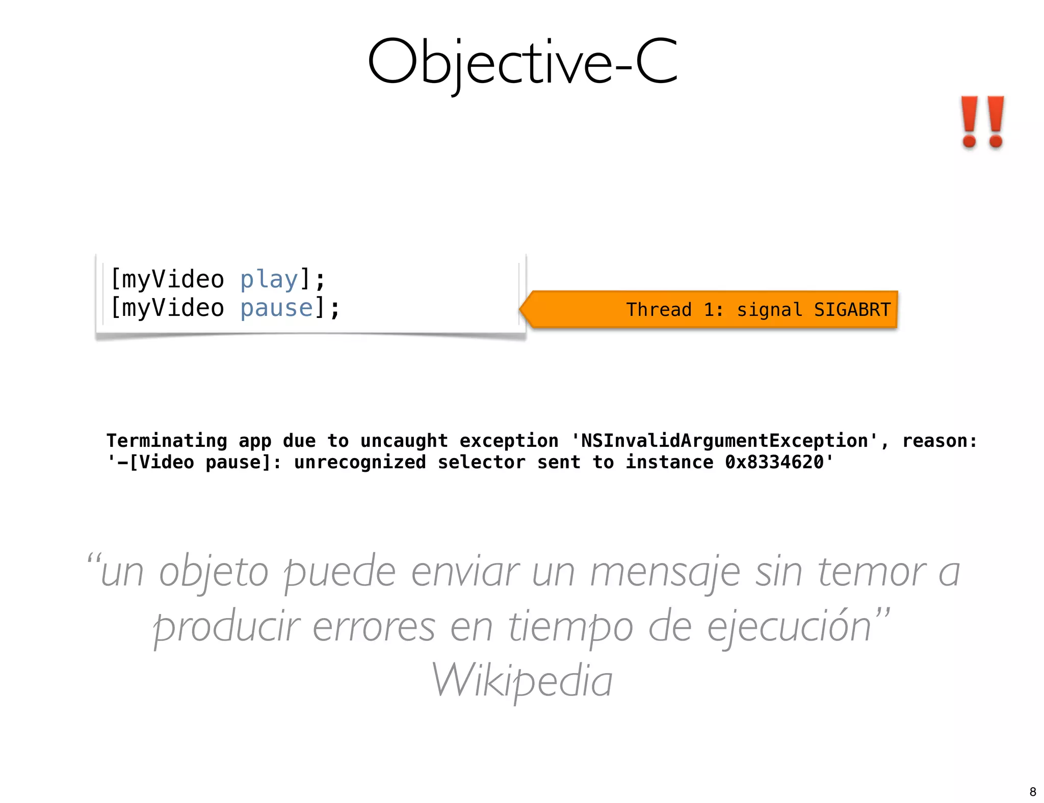Objective-C
Terminating app due to uncaught exception 'NSInvalidArgumentException', reason:
'-[Video pause]: unrecognized selector sent to instance 0x8334620'
[myVideo play];
[myVideo pause]; Thread 1: signal SIGABRT
“un objeto puede enviar un mensaje sin temor a
producir errores en tiempo de ejecución”
Wikipedia
8
 