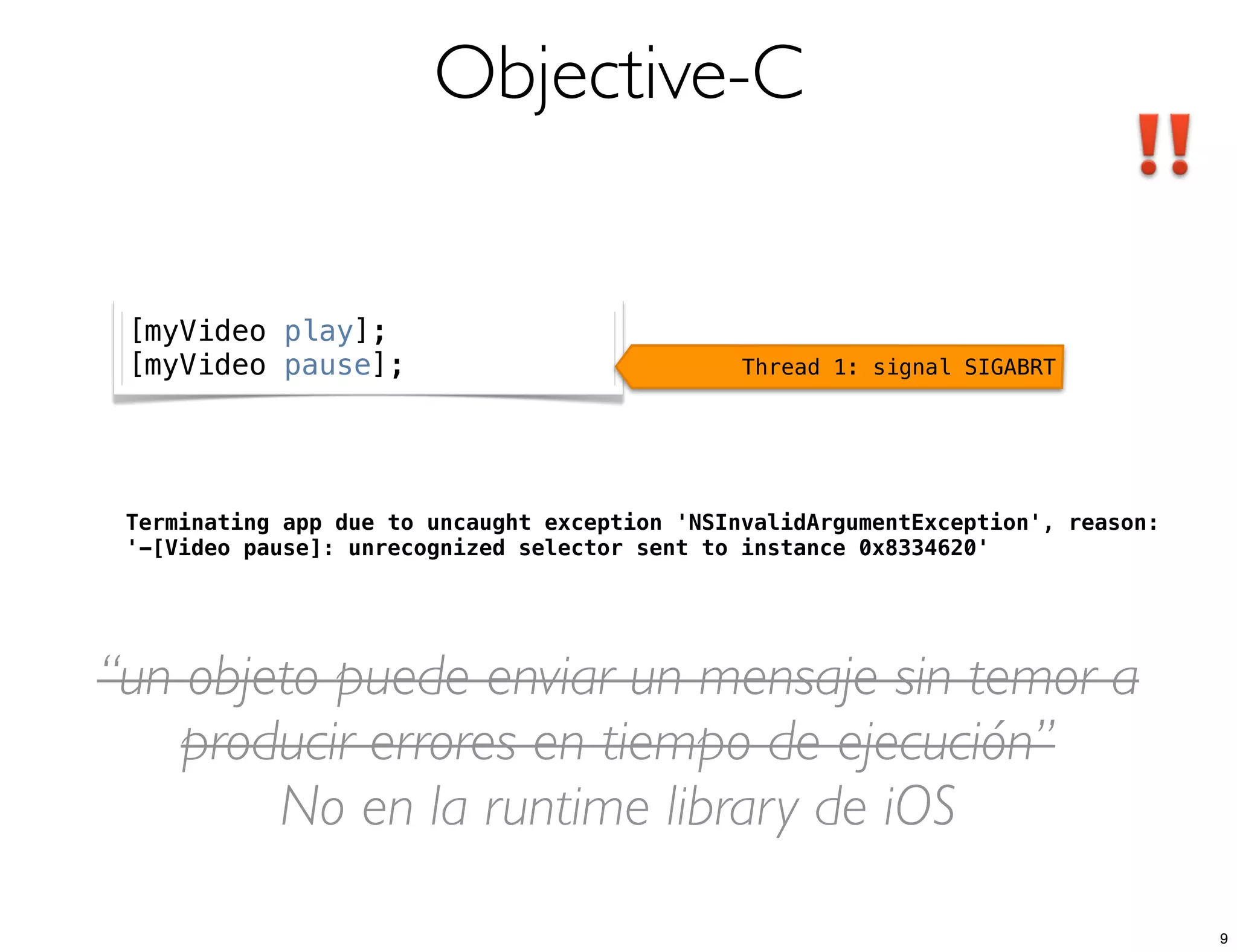 Objective-C
Terminating app due to uncaught exception 'NSInvalidArgumentException', reason:
'-[Video pause]: unrecognized selector sent to instance 0x8334620'
[myVideo play];
[myVideo pause]; Thread 1: signal SIGABRT
“un objeto puede enviar un mensaje sin temor a
producir errores en tiempo de ejecución”
No en la runtime library de iOS
9
 