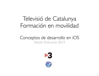 Televisió de Catalunya
Formación en movilidad
Conceptos de desarrollo en iOS
Sesión ﬁnal junio 2013
1
 