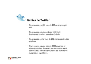 Límites	
  de	
  Twi1er	
  
	
  
•  No	
  se	
  puede	
  escribir	
  más	
  de	
  140	
  caracteres	
  por	
  
     tuit.	
  
	
  
•  No	
  se	
  puede	
  publicar	
  más	
  de	
  1000	
  tuits	
  
     (incluyendo	
  retuits	
  y	
  menciones)	
  al	
  día.	
  
	
  
•  No	
  se	
  puede	
  enviar	
  más	
  de	
  250	
  mensajes	
  directos	
  
     por	
  hora.	
  

•  Si	
  un	
  usuario	
  sigue	
  a	
  más	
  de	
  2000	
  usuarios,	
  el	
  
   número	
  máximo	
  de	
  usuarios	
  a	
  que	
  puede	
  seguir	
  
   comenzará	
  a	
  limitarse	
  en	
  función	
  del	
  número	
  de	
  
   sus	
  propios	
  seguidores.	
  	
  
 