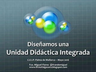 Diseñamos	una		
Unidad	Didáctica	Integrada	
C.E.I.P.	Palma	de	Mallorca	–	Mayo	2016	
	
Fco.	Miguel	Flores		@frandemiguel																																				
www.ﬁrstofalgazara.blogspot.com	
 