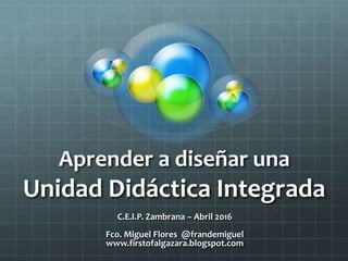 Aprender a diseñar una
Unidad Didáctica Integrada
C.E.I.P. Zambrana – Abril 2016
Fco. Miguel Flores @frandemiguel
www.firstofalgazara.blogspot.com
 