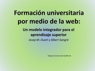 Formación universitaria
por medio de la web:
Un modelo integrador para el
aprendizaje superior
Josep M. Duart y Albert Sangrá
Vázquez Corona José Guillermo
 
