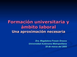 Formación universitaria y ámbito laboral Una aproximación necesaria Dra. Magdalena Fresán Orozco Universidad Autónoma Metropolitana 29 de marzo del 2005 