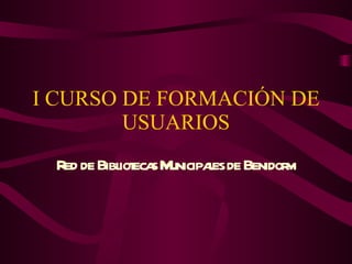 I CURSO DE FORMACIÓN DE USUARIOS Red de Bibliotecas Municipales de Benidorm 