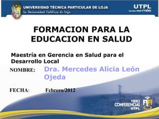 FORMACION PARA LA
         EDUCACION EN SALUD
Maestría en Gerencia en Salud para el
Desarrollo Local
NOMBRE:    Dra. Mercedes Alicia León
           Ojeda
FECHA:     Febrero/2012
 