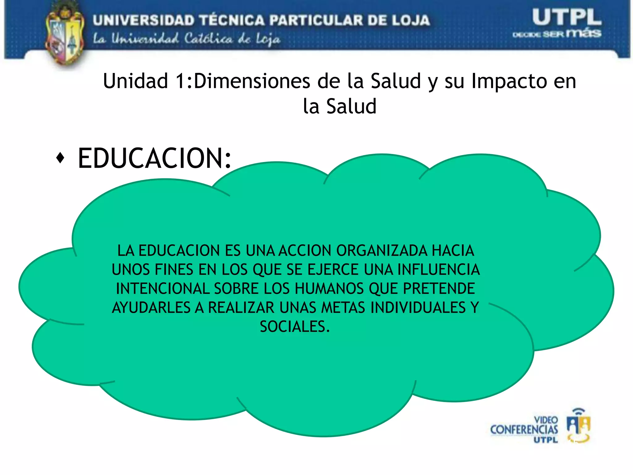 Unidad 1:Dimensiones de la Salud y su Impacto en la SaludEDUCACION:15LA EDUCACION ES UNA ACCION ORGANIZADA HACIA UNOS FINES EN LOS QUE SE EJERCE UNA INFLUENCIA INTENCIONAL SOBRE LOS HUMANOS QUE PRETENDE AYUDARLES A REALIZAR UNAS METAS INDIVIDUALES Y SOCIALES.