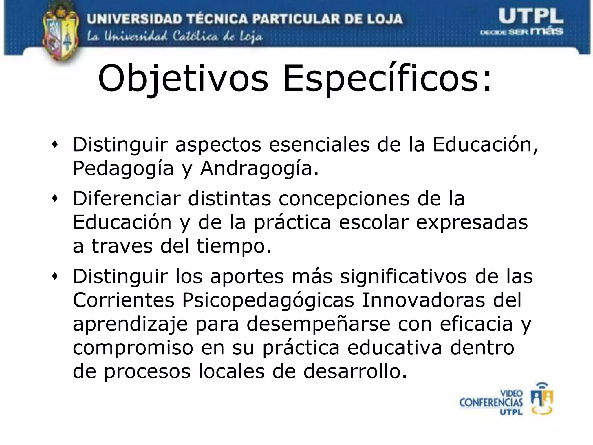 Objetivos Específicos:Distinguir aspectos esenciales de la Educación, Pedagogía y Andragogía.Diferenciar distintas concepciones de la Educación y de la práctica escolar expresadas a traves del tiempo.Distinguir los aportes más significativos de las Corrientes Psicopedagógicas Innovadoras del aprendizaje para desempeñarse con eficacia y compromiso en su práctica educativa dentro de procesos locales de desarrollo.5