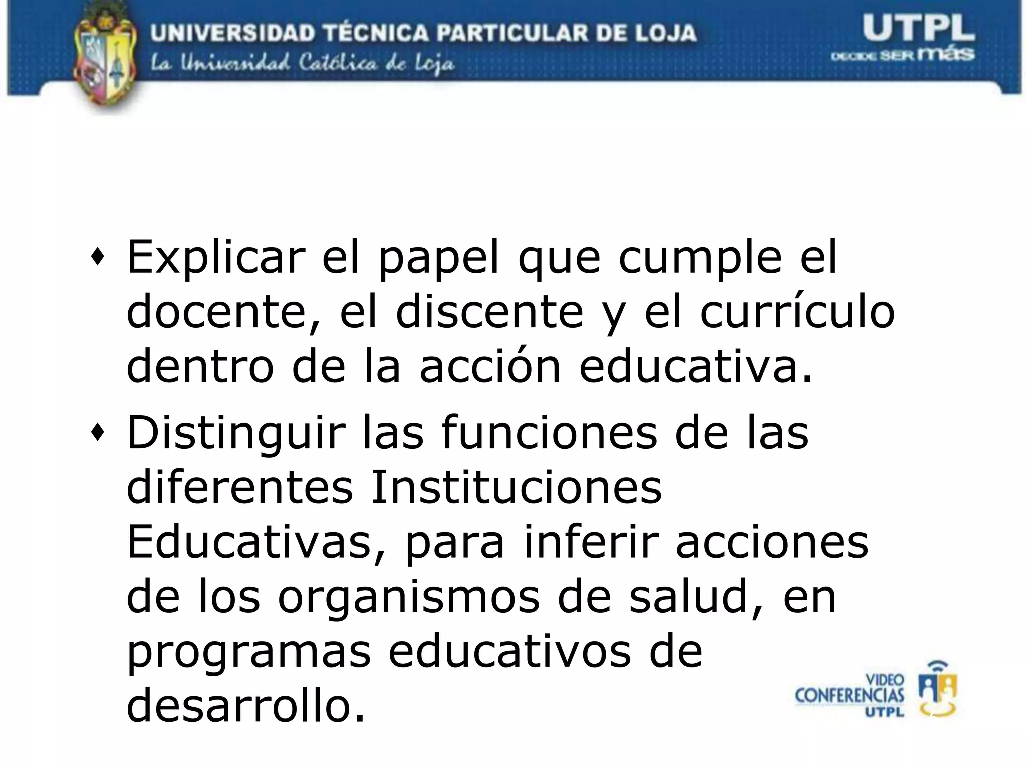 Explicar el papel que cumple el docente, el discente y el currículo dentro de la acción educativa.Distinguir las funciones de las diferentes Instituciones Educativas, para inferir acciones de los organismos de salud, en programas educativos de desarrollo.6