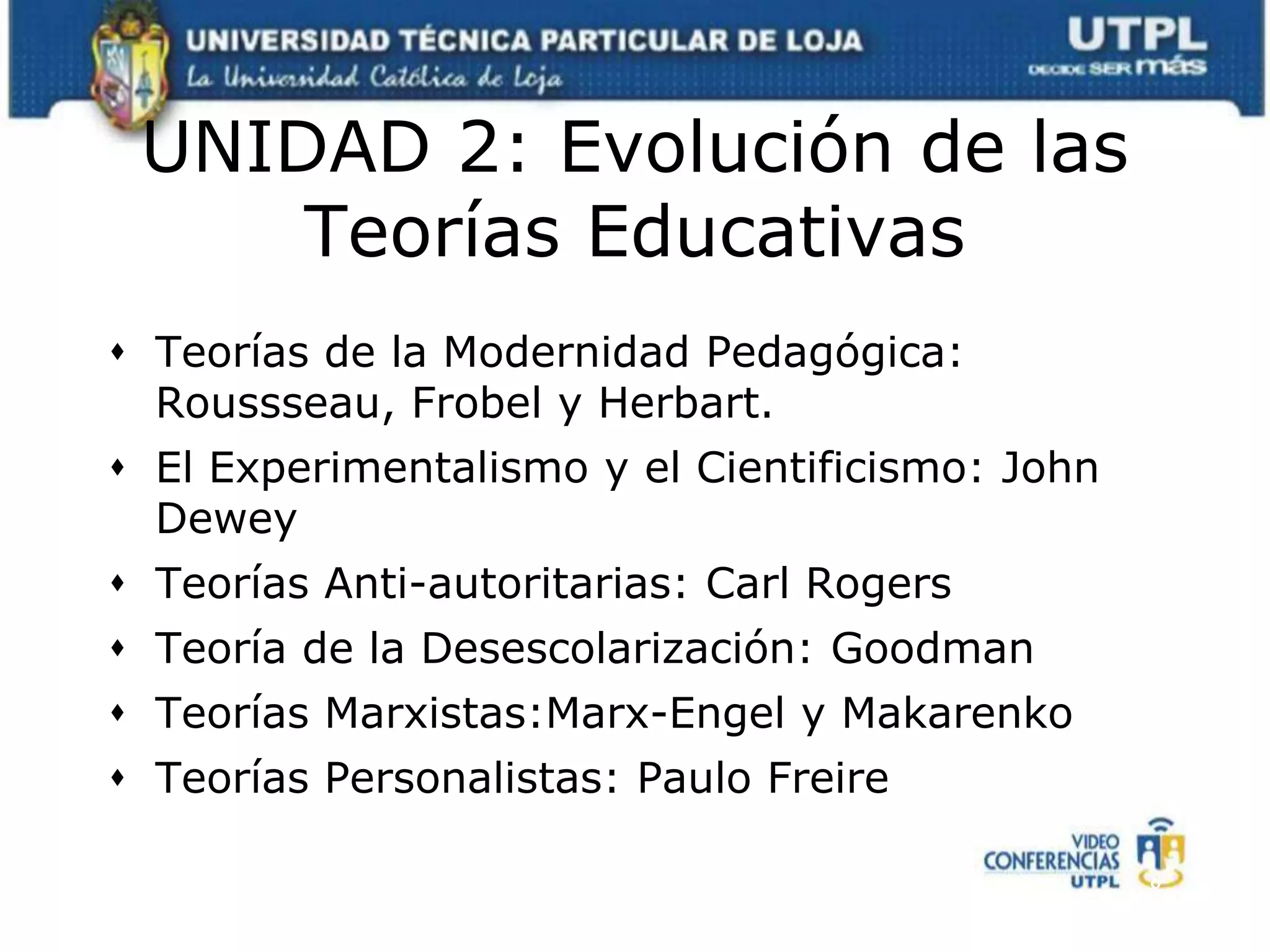 UNIDAD 2: Evolución de las Teorías EducativasTeorías de la Modernidad Pedagógica: Roussseau, Frobel y Herbart.El Experimentalismo y el Cientificismo: John DeweyTeorías Anti-autoritarias: Carl RogersTeoría de la Desescolarización: GoodmanTeorías Marxistas:Marx-Engel y MakarenkoTeorías Personalistas: Paulo Freire8
