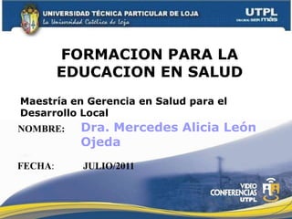 FORMACION PARA LA EDUCACION EN SALUD Maestría en Gerencia en Salud para el Desarrollo Local Dra. Mercedes Alicia León Ojeda NOMBRE: FECHA: JULIO/2011 