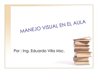 MANEJO VISUAL EN EL AULA Por : Ing. Eduardo Villa Msc. 