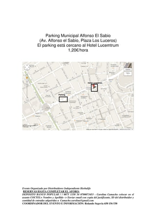 Evento Organizado por Distribuidores Independiente Herbalife
RESERVAS HASTA COMPLETAR EL AFORO:
DEPOSITO BANCO POPULAR / / 0075 1150 54 0700073453 - Carolina Camacho colocar en el
asunto COCTEL+ Nombre y Apellido -> Enviar email con copia del justificante, ID del distribuidor y
cantidad de entradas adquiridas a Camacho.carolina@gmail.com
COORDINADOR DEL EVENTO E INFORMACIÓN: Rolando Segovia 650 156 530
Parking Municipal Alfonso El Sabio
(Av. Alfonso el Sabio, Plaza Los Luceros)
El parking está cercano al Hotel Lucemtrum
1,20€/hora
 
