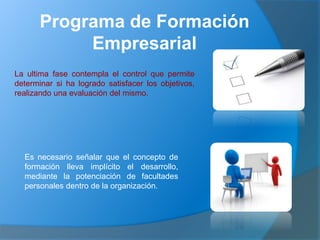 Programa de Formación
Empresarial
La ultima fase contempla el control que permite
determinar si ha logrado satisfacer los objetivos,
realizando una evaluación del mismo.
Es necesario señalar que el concepto de
formación lleva implícito el desarrollo,
mediante la potenciación de facultades
personales dentro de la organización.
 