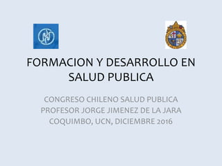 FORMACION Y DESARROLLO EN
SALUD PUBLICA
CONGRESO CHILENO SALUD PUBLICA
PROFESOR JORGE JIMENEZ DE LA JARA
COQUIMBO, UCN, DICIEMBRE 2016
 