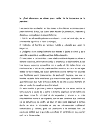 b) ¿Qué elementos se daban para hablar de la formación de la
persona?


Los elementos se dividían en tres voces o tres bienes supremos que el
padre concedía al hijo, los cuales eran: Nutritio (nutrimentum), Instructio y
disciplina, explicados de la siguiente forma:
1. Nutritio: es el sentido primario suministrado por el padre al hijo y en su
sentido más riguroso a lo físico o biológico.
2. Instructio: el hombre es también nutrido y educado por quien lo
engendro.
3. Disciplina: es el acompañamiento que realiza el padre a su hijo y es lo
que más se acerca al sentido espiritual de la educación.
En conclusión, el padre da tres cosas a la formación de la persona: el ser al
darle la existencia, el vivir al educarlo y la enseñanza al acompañarle. Estos
tres bienes supremos concedidos por el padre al hijo deben tener una
continuidad en la vida social y debe ser bien nutrida o educada en las leyes
dadas por la sociedad, las cuales consideraba santo Tomas y de acuerdo
con Aristóteles como instrumentos de perfección humana, por eso el
hombre necesita de la enseñanza que esas mismas leyes representan a lo
que manifiestan que nutrir al niño en la fé, no es otro cosa que formarle en
ella, por medio de ese alimento sobrenatural.
En este sentido el procrear y educar depende de dos seres, unidos de
forma natural a través de la carne y de forma espiritual por el matrimonio
que tiene como fin principal el de engendrar y educar a la prole
conjuntamente hacia el ser supremo, que de ser contrarias sus creencias
no es conveniente su unión. Es aquí en este útero espiritual o familiar
donde se inicia la educación de ese ser microcósmico, multisocial,
comunicativo y solitario, para ser promovido a la sociedad con una
prudencia política que le permita convertirse en centinela del bien común
(raíz de la democracia).


                                   10
 
