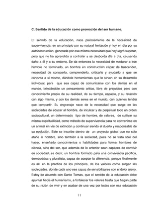 C. Sentido de la educación como promoción del ser humano.


El sentido de la educación, nace precisamente de la necesidad de
supervivencia, en un principio por su natural limitación y hoy en día por su
autodestrucción, generada por esa misma necesidad que hoy logró superar,
pero que no ha aprendido a controlar y se desborda día a día, causando
daño a él y a su entorno. Se da entonces la necesidad de madurar a ese
hombre no terminado, un hombre en construcción capaz de trascender,
necesidad de conocerlo, comprenderlo, criticarlo y ayudarlo a que se
conozca a si mismo, dándole herramientas que le sirvan en su desarrollo
individual, para   que sea capaz de comunicarse con los demás en el
mundo, brindándole un pensamiento critico, libre de prejuicios pero con
conocimiento propio de su realidad, de su tiempo, espacio, y su relación
con sigo mismo, y con los demás seres en el mundo, con quienes tendrá
que compartir. Su engranaje nace de la necesidad que surge en las
sociedades de educar al hombre, de inculcar y de perpetuar todo un orden
sociocultural, un determinado tipo de hombre, de valores, de cultivar su
misma espiritualidad, como método de supervivencia para no convertirse en
un animal en vía de extinción y continuar siendo el dueño y responsable de
su evolución. Este se inscribe dentro de un proyecto global que no solo
atañe al hombre, sino también a la sociedad, pues no se trata sólo del
hacer, enseñado conocimientos o habilidades para formar hombres de
ciencia, sino del ser, que además de lo anterior sean capaces de convivir
en sociedad, es decir, un hombre formado para una convivencia pacífica,
democrática y pluralista, capaz de aceptar la diferencia, porque finalmente
es allí en la practica de los principios, de los valores como surgen las
sociedades, donde cada uno sea capaz de sensibilizarse con el dolor ajeno.
Estoy de acuerdo con Santo Tomas, que el sentido de la educación debe
apuntar hacia el humanismo, a fortalecer los valores hasta que hagan parte
de su razón de vivir y en acabar de una vez por todas con esa educación


                                 11
 