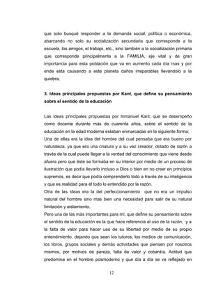 que solo busqué responder a la demanda social, política o económica,
abarcando no solo su socialización secundaria que corresponde a la
escuela, los amigos, el trabajo, etc., sino también a la socialización primaria
que corresponde principalmente a la FAMILIA, eje vital y de gran
importancia para esta población que va en aumento cada día mas y por
ende esta causando a este planeta daños irreparables llevándolo a la
quiebra.


3. Ideas principales propuestas por Kant, que define su pensamiento
sobre el sentido de la educación


Las ideas principales propuestas por Inmanuel Kant, que se desempeño
como docente durante más de cuarenta años, sobre el sentido de la
educación en la edad moderna estaban enmarcadas en la siguiente forma:
Una de ellas era la idea del hombre del cual pensaba que era bueno por
naturaleza, ya que era una criatura y a su vez creador, dotado de razón a
través de la cual puede llegar a la verdad del conocimiento que viene desde
afuera pero que éste se formaba en su interior por medio de un proceso de
ilustración que podía llevarlo incluso a Dios o bien en no creer en principios
supremos, es decir que podía comprenderlo todo a través de su inteligencia
y que es realidad para él todo lo entendido por la razón.
Otra de las ideas era la del perfeccionamiento       que no era un impulso
natural del hombre sino mas bien una necesidad para salir de su natural
limitación y aislamiento.
Pero una de las más importantes para mí, que define su pensamiento sobre
el sentido de la educación es la que hace referencia al uso de la razón, y a
la falta de valor para hacer uso de su libertad por medio de su propio
entendimiento, dejando que sean los tutores, los medios de comunicación,
los libros, grupos sociales y demás actividades que piensen por nosotros
mismos, por motivos de pereza, falta de valor y cobardía. Actitud que
predomina en el hombre posmoderno y que día a día se ve reflejado en


                                  12
 