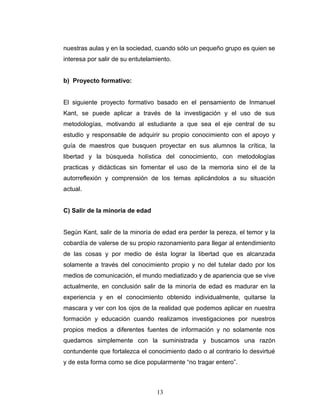 nuestras aulas y en la sociedad, cuando sólo un pequeño grupo es quien se
interesa por salir de su entutelamiento.


b) Proyecto formativo:


El siguiente proyecto formativo basado en el pensamiento de Inmanuel
Kant, se puede aplicar a través de la investigación y el uso de sus
metodologías, motivando al estudiante a que sea el eje central de su
estudio y responsable de adquirir su propio conocimiento con el apoyo y
guía de maestros que busquen proyectar en sus alumnos la crítica, la
libertad y la búsqueda holística del conocimiento, con metodologías
practicas y didácticas sin fomentar el uso de la memoria sino el de la
autorreflexión y comprensión de los temas aplicándolos a su situación
actual.


C) Salir de la minoría de edad


Según Kant, salir de la minoría de edad era perder la pereza, el temor y la
cobardía de valerse de su propio razonamiento para llegar al entendimiento
de las cosas y por medio de ésta lograr la libertad que es alcanzada
solamente a través del conocimiento propio y no del tutelar dado por los
medios de comunicación, el mundo mediatizado y de apariencia que se vive
actualmente, en conclusión salir de la minoría de edad es madurar en la
experiencia y en el conocimiento obtenido individualmente, quitarse la
mascara y ver con los ojos de la realidad que podemos aplicar en nuestra
formación y educación cuando realizamos investigaciones por nuestros
propios medios a diferentes fuentes de información y no solamente nos
quedamos simplemente con la suministrada y buscamos una razón
contundente que fortalezca el conocimiento dado o al contrario lo desvirtué
y de esta forma como se dice popularmente “no tragar entero”.



                                  13
 