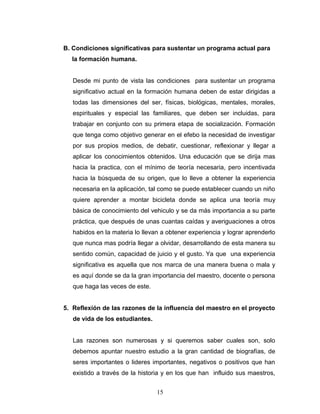 B. Condiciones significativas para sustentar un programa actual para
  la formación humana.


   Desde mi punto de vista las condiciones para sustentar un programa
   significativo actual en la formación humana deben de estar dirigidas a
   todas las dimensiones del ser, físicas, biológicas, mentales, morales,
   espirituales y especial las familiares, que deben ser incluidas, para
   trabajar en conjunto con su primera etapa de socialización. Formación
   que tenga como objetivo generar en el efebo la necesidad de investigar
   por sus propios medios, de debatir, cuestionar, reflexionar y llegar a
   aplicar los conocimientos obtenidos. Una educación que se dirija mas
   hacia la practica, con el mínimo de teoría necesaria, pero incentivada
   hacia la búsqueda de su origen, que lo lleve a obtener la experiencia
   necesaria en la aplicación, tal como se puede establecer cuando un niño
   quiere aprender a montar bicicleta donde se aplica una teoría muy
   básica de conocimiento del vehiculo y se da más importancia a su parte
   práctica, que después de unas cuantas caídas y averiguaciones a otros
   habidos en la materia lo llevan a obtener experiencia y lograr aprenderlo
   que nunca mas podría llegar a olvidar, desarrollando de esta manera su
   sentido común, capacidad de juicio y el gusto. Ya que una experiencia
   significativa es aquella que nos marca de una manera buena o mala y
   es aquí donde se da la gran importancia del maestro, docente o persona
   que haga las veces de este.


5. Reflexión de las razones de la influencia del maestro en el proyecto
   de vida de los estudiantes.


   Las razones son numerosas y si queremos saber cuales son, solo
   debemos apuntar nuestro estudio a la gran cantidad de biografías, de
   seres importantes o lideres importantes, negativos o positivos que han
   existido a través de la historia y en los que han influido sus maestros,


                                 15
 