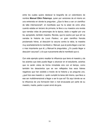 entre los cuales quiero destacar la biografía de un colombiano de
nombre Manuel Elkin Patarroyo, quien por versiones de el mismo en
una entrevista en donde le preguntan. ¿Que lo llevo a ser un científico
de talla internacional?, el manifiesta que ha la edad de ocho años
cuando estaba en tercero de primaria, le llevo a su maestra una revista
que narraba vidas de personajes de la época, dada a regalar por una
tía, apropósito, también maestra. Revista, que le cautivo por que ahí se
narraba la historia de Louis Pasteur, un gran científico francés
proclamado héroe, al descubrir la vacuna contra la rabia, la maestra
muy acertadamente le manifestó a Manuel, que el podía llegar a ser tan
o mas importante que él, y Manuel le preguntaba, ¿Yo puedo llegar a
descubrir vacunas?, a lo que nuevamente ella le manifestó que si.


Con este ejemplo quiero resaltar la influencia que tiene el maestro y de
los aciertos que éste puede llegar a alcanzar en el estudiante, aciertos
que no serán vistos de forma inmediata sino con el tiempo, como
también los desaciertos que se ven reflejados tras esos lideres
negativos que han existido a través de la historia y se pregunta uno,
¿qué hizo ese maestro o quién cumplió la tarea del mismo, que llevo a
ese ser multidimensional a llegar a ser lo que es? Es aquí donde se ve
la influencia de una formación bien o mal encausada por parte de su
maestro, madre, padre o quien sirvió de guía.




                             16
 