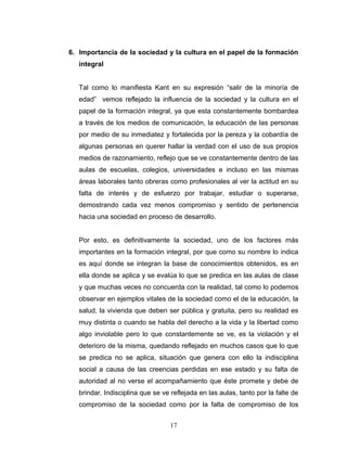 6. Importancia de la sociedad y la cultura en el papel de la formación
   integral


   Tal como lo manifiesta Kant en su expresión “salir de la minoría de
   edad” vemos reflejado la influencia de la sociedad y la cultura en el
   papel de la formación integral, ya que esta constantemente bombardea
   a través de los medios de comunicación, la educación de las personas
   por medio de su inmediatez y fortalecida por la pereza y la cobardía de
   algunas personas en querer hallar la verdad con el uso de sus propios
   medios de razonamiento, reflejo que se ve constantemente dentro de las
   aulas de escuelas, colegios, universidades e incluso en las mismas
   áreas laborales tanto obreras como profesionales al ver la actitud en su
   falta de interés y de esfuerzo por trabajar, estudiar o superarse,
   demostrando cada vez menos compromiso y sentido de pertenencia
   hacia una sociedad en proceso de desarrollo.


   Por esto, es definitivamente la sociedad, uno de los factores más
   importantes en la formación integral, por que como su nombre lo indica
   es aquí donde se integran la base de conocimientos obtenidos, es en
   ella donde se aplica y se evalúa lo que se predica en las aulas de clase
   y que muchas veces no concuerda con la realidad, tal como lo podemos
   observar en ejemplos vitales de la sociedad como el de la educación, la
   salud, la vivienda que deben ser pública y gratuita, pero su realidad es
   muy distinta o cuando se habla del derecho a la vida y la libertad como
   algo inviolable pero lo que constantemente se ve, es la violación y el
   deterioro de la misma, quedando reflejado en muchos casos que lo que
   se predica no se aplica, situación que genera con ello la indisciplina
   social a causa de las creencias perdidas en ese estado y su falta de
   autoridad al no verse el acompañamiento que éste promete y debe de
   brindar. Indisciplina que se ve reflejada en las aulas, tanto por la falte de
   compromiso de la sociedad como por la falta de compromiso de los


                                   17
 