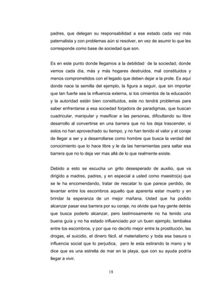 padres, que delegan su responsabilidad a ese estado cada vez más
paternalista y con problemas aún si resolver, en vez de asumir lo que les
corresponde como base de sociedad que son.


Es en este punto donde llegamos a la debilidad de la sociedad, donde
vemos cada día, más y más hogares destruidos, mal constituidos y
menos comprometidos con el legado que deben dejar a la prole. Es aquí
donde nace la semilla del ejemplo, la figura a seguir, que sin importar
que tan fuerte sea la influencia externa, si los cimientos de la educación
y la autoridad están bien constituidos, este no tendrá problemas para
saber enfrentarse a esa sociedad forjadora de paradigmas, que buscan
cuadricular, manipular y masificar a las personas, dificultando su libre
desarrollo al convertirse en una barrera que no los deja trascender, si
estos no han aprovechado su tiempo, y no han tenido el valor y el coraje
de llegar a ser y a desarrollarse como hombre que busca la verdad del
conocimiento que lo hace libre y le da las herramientas para saltar esa
barrera que no lo deja ver mas allá de lo que realmente existe.


Debido a esto se escucha un grito desesperado de auxilio, que va
dirigido a madres, padres, y en especial a usted como maestro(a) que
se le ha encomendando, tratar de rescatar lo que parece perdido, de
levantar entre los escombros aquello que aparenta estar muerto y en
brindar la esperanza de un mejor mañana. Usted que ha podido
alcanzar pasar esa barrera por su coraje, no olvide que hay gente detrás
que busca poderlo alcanzar, pero lastimosamente no ha tenido una
buena guía y no ha estado influenciado por un buen ejemplo, tambalea
entre los escombros, y por que no decirlo mejor entre la prostitución, las
drogas, el suicidio, el dinero fácil, el materialismo y toda esa basura o
influencia social que lo perjudica, pero le esta estirando la mano y le
dice que es una estrella de mar en la playa, que con su ayuda podría
llegar a vivir.


                              18
 