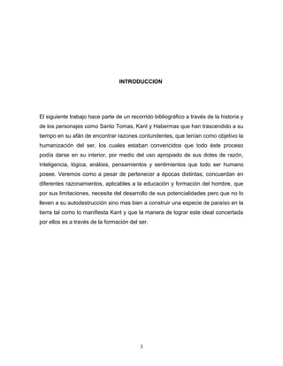 INTRODUCCION




El siguiente trabajo hace parte de un recorrido bibliográfico a través de la historia y
de los personajes como Santo Tomas, Kant y Habermas que han trascendido a su
tiempo en su afán de encontrar razones contundentes, que tenían como objetivo la
humanización del ser, los cuales estaban convencidos que todo éste proceso
podía darse en su interior, por medio del uso apropiado de sus dotes de razón,
inteligencia, lógica, análisis, pensamientos y sentimientos que todo ser humano
posee. Veremos como a pesar de pertenecer a épocas distintas, concuerdan en
diferentes razonamientos, aplicables a la educación y formación del hombre, que
por sus limitaciones, necesita del desarrollo de sus potencialidades pero que no lo
lleven a su autodestrucción sino mas bien a construir una especie de paraíso en la
tierra tal como lo manifiesta Kant y que la manera de lograr este ideal concertada
por ellos es a través de la formación del ser.




                                           3
 