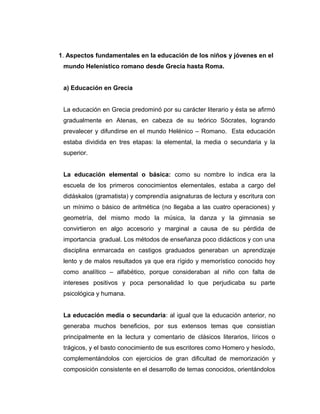 1. Aspectos fundamentales en la educación de los niños y jóvenes en el
 mundo Helenístico romano desde Grecia hasta Roma.


 a) Educación en Grecia


 La educación en Grecia predominó por su carácter literario y ésta se afirmó
 gradualmente en Atenas, en cabeza de su teórico Sócrates, logrando
 prevalecer y difundirse en el mundo Helénico – Romano. Esta educación
 estaba dividida en tres etapas: la elemental, la media o secundaria y la
 superior.


 La educación elemental o básica: como su nombre lo indica era la
 escuela de los primeros conocimientos elementales, estaba a cargo del
 didáskalos (gramatista) y comprendía asignaturas de lectura y escritura con
 un mínimo o básico de aritmética (no llegaba a las cuatro operaciones) y
 geometría, del mismo modo la música, la danza y la gimnasia se
 convirtieron en algo accesorio y marginal a causa de su pérdida de
 importancia gradual. Los métodos de enseñanza poco didácticos y con una
 disciplina enmarcada en castigos graduados generaban un aprendizaje
 lento y de malos resultados ya que era rígido y memorístico conocido hoy
 como analítico – alfabético, porque consideraban al niño con falta de
 intereses positivos y poca personalidad lo que perjudicaba su parte
 psicológica y humana.


 La educación media o secundaria: al igual que la educación anterior, no
 generaba muchos beneficios, por sus extensos temas que consistían
 principalmente en la lectura y comentario de clásicos literarios, líricos o
 trágicos, y el basto conocimiento de sus escritores como Homero y hesíodo,
 complementándolos con ejercicios de gran dificultad de memorización y
 composición consistente en el desarrollo de temas conocidos, orientándolos
 